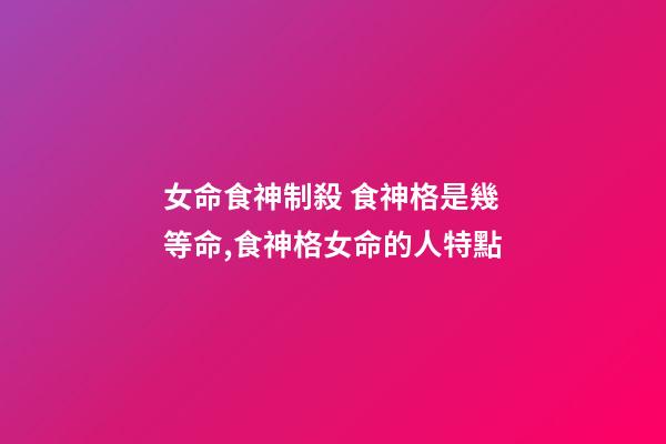 女命食神制殺 食神格是幾等命,食神格女命的人特點-第1張-觀點-玄機派